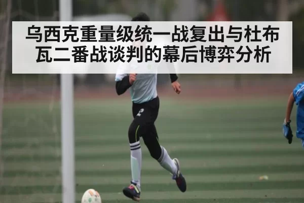 乌西克重量级统一战复出与杜布瓦二番战谈判的幕后博弈分析